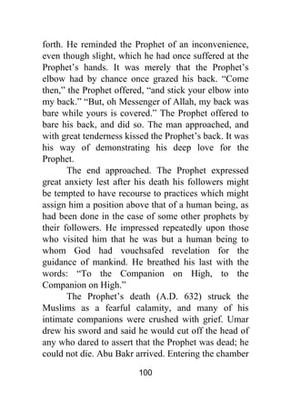 100
forth. He reminded the Prophet of an inconvenience,
even though slight, which he had once suffered at the
Prophet’s hands. It was merely that the Prophet’s
elbow had by chance once grazed his back. “Come
then,” the Prophet offered, “and stick your elbow into
my back.” “But, oh Messenger of Allah, my back was
bare while yours is covered.” The Prophet offered to
bare his back, and did so. The man approached, and
with great tenderness kissed the Prophet’s back. It was
his way of demonstrating his deep love for the
Prophet.
The end approached. The Prophet expressed
great anxiety lest after his death his followers might
be tempted to have recourse to practices which might
assign him a position above that of a human being, as
had been done in the case of some other prophets by
their followers. He impressed repeatedly upon those
who visited him that he was but a human being to
whom God had vouchsafed revelation for the
guidance of mankind. He breathed his last with the
words: “To the Companion on High, to the
Companion on High.”
The Prophet’s death (A.D. 632) struck the
Muslims as a fearful calamity, and many of his
intimate companions were crushed with grief. Umar
drew his sword and said he would cut off the head of
any who dared to assert that the Prophet was dead; he
could not die. Abu Bakr arrived. Entering the chamber
 