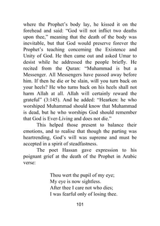 101
where the Prophet’s body lay, he kissed it on the
forehead and said: “God will not inflict two deaths
upon thee,” meaning that the death of the body was
inevitable, but that God would preserve forever the
Prophet’s teaching concerning the Existence and
Unity of God. He then came out and asked Umar to
desist while he addressed the people briefly. He
recited from the Quran: “Muhammad is but a
Messenger. All Messengers have passed away before
him. If then he die or be slain, will you turn back on
your heels? He who turns back on his heels shall not
harm Allah at all. Allah will certainly reward the
grateful” (3:145). And he added: “Hearken: he who
worshiped Muhammad should know that Muhammad
is dead, but he who worships God should remember
that God is Ever-Living and does not die.”
This helped those present to balance their
emotions, and to realise that though the parting was
heartrending, God’s will was supreme and must be
accepted in a spirit of steadfastness.
The poet Hassan gave expression to his
poignant grief at the death of the Prophet in Arabic
verse:
Thou wert the pupil of my eye;
My eye is now sightless.
After thee I care not who dies;
I was fearful only of losing thee.
 