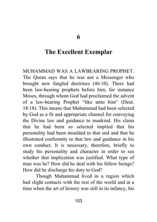 103
6
The Excellent Exemplar
MUHAMMAD WAS A LAWBEARING PROPHET.
The Quran says that he was not a Messenger who
brought new fangled doctrines (46:10). There had
been law-bearing prophets before him, for instance
Moses, through whom God had proclaimed the advent
of a law-bearing Prophet “like unto him” (Deut.
18:18). This means that Muhammad had been selected
by God as a fit and appropriate channel for conveying
the Divine law and guidance to mankind. His claim
that he had been so selected implied that his
personality had been moulded to that end and that he
illustrated conformity to that law and guidance in his
own conduct. It is necessary, therefore, briefly to
study his personality and character in order to see
whether that implication was justified. What type of
man was he? How did he deal with his fellow beings?
How did he discharge his duty to God?
Though Muhammad lived in a region which
had slight contacts with the rest of the world and at a
time when the art of history was still in its infancy, his
 