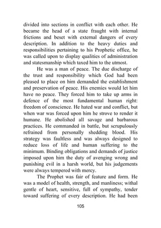 105
divided into sections in conflict with each other. He
became the head of a state fraught with internal
frictions and beset with external dangers of every
description. In addition to the heavy duties and
responsibilities pertaining to his Prophetic office, he
was called upon to display qualities of administration
and statesmanship which taxed him to the utmost.
He was a man of peace. The due discharge of
the trust and responsibility which God had been
pleased to place on him demanded the establishment
and preservation of peace. His enemies would let him
have no peace. They forced him to take up arms in
defence of the most fundamental human right:
freedom of conscience. He hated war and conflict, but
when war was forced upon him he strove to render it
humane. He abolished all savage and barbarous
practices. He commanded in battle, but scrupulously
refrained from personally shedding blood. His
strategy was faultless and was always designed to
reduce loss of life and human suffering to the
minimum. Binding obligations and demands of justice
imposed upon him the duty of avenging wrong and
punishing evil in a harsh world, but his judgements
were always tempered with mercy.
The Prophet was fair of feature and form. He
was a model of health, strength, and manliness; withal
gentle of heart, sensitive, full of sympathy, tender
toward suffering of every description. He had been
 