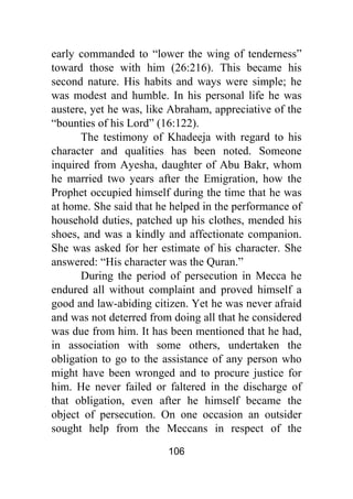 106
early commanded to “lower the wing of tenderness”
toward those with him (26:216). This became his
second nature. His habits and ways were simple; he
was modest and humble. In his personal life he was
austere, yet he was, like Abraham, appreciative of the
“bounties of his Lord” (16:122).
The testimony of Khadeeja with regard to his
character and qualities has been noted. Someone
inquired from Ayesha, daughter of Abu Bakr, whom
he married two years after the Emigration, how the
Prophet occupied himself during the time that he was
at home. She said that he helped in the performance of
household duties, patched up his clothes, mended his
shoes, and was a kindly and affectionate companion.
She was asked for her estimate of his character. She
answered: “His character was the Quran.”
During the period of persecution in Mecca he
endured all without complaint and proved himself a
good and law-abiding citizen. Yet he was never afraid
and was not deterred from doing all that he considered
was due from him. It has been mentioned that he had,
in association with some others, undertaken the
obligation to go to the assistance of any person who
might have been wronged and to procure justice for
him. He never failed or faltered in the discharge of
that obligation, even after he himself became the
object of persecution. On one occasion an outsider
sought help from the Meccans in respect of the
 