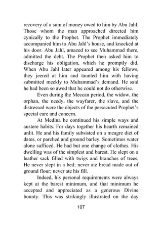 107
recovery of a sum of money owed to him by Abu Jahl.
Those whom the man approached directed him
cynically to the Prophet. The Prophet immediately
accompanied him to Abu Jahl’s house, and knocked at
his door. Abu Jahl, amazed to see Muhammad there,
admitted the debt. The Prophet then asked him to
discharge his obligation, which he promptly did.
When Abu Jahl later appeared among his fellows,
they jeered at him and taunted him with having
submitted meekly to Muhammad’s demand. He said
he had been so awed that he could not do otherwise.
Even during the Meccan period, the widow, the
orphan, the needy, the wayfarer, the slave, and the
distressed were the objects of the persecuted Prophet’s
special care and concern.
At Medina he continued his simple ways and
austere habits. For days together his hearth remained
unlit. He and his family subsisted on a meagre diet of
dates, or parched and ground barley. Sometimes water
alone sufficed. He had but one change of clothes. His
dwelling was of the simplest and barest. He slept on a
leather sack filled with twigs and branches of trees.
He never slept in a bed; never ate bread made out of
ground flour; never ate his fill.
Indeed, his personal requirements were always
kept at the barest minimum, and that minimum he
accepted and appreciated as a generous Divine
bounty. This was strikingly illustrated on the day
 