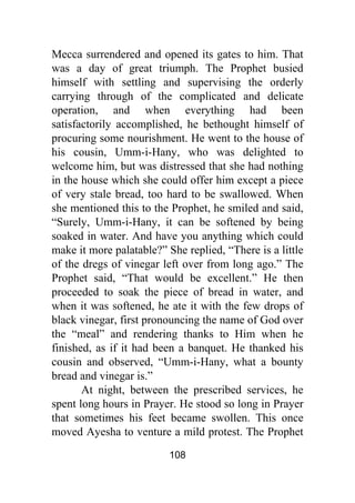 108
Mecca surrendered and opened its gates to him. That
was a day of great triumph. The Prophet busied
himself with settling and supervising the orderly
carrying through of the complicated and delicate
operation, and when everything had been
satisfactorily accomplished, he bethought himself of
procuring some nourishment. He went to the house of
his cousin, Umm-i-Hany, who was delighted to
welcome him, but was distressed that she had nothing
in the house which she could offer him except a piece
of very stale bread, too hard to be swallowed. When
she mentioned this to the Prophet, he smiled and said,
“Surely, Umm-i-Hany, it can be softened by being
soaked in water. And have you anything which could
make it more palatable?” She replied, “There is a little
of the dregs of vinegar left over from long ago.” The
Prophet said, “That would be excellent.” He then
proceeded to soak the piece of bread in water, and
when it was softened, he ate it with the few drops of
black vinegar, first pronouncing the name of God over
the “meal” and rendering thanks to Him when he
finished, as if it had been a banquet. He thanked his
cousin and observed, “Umm-i-Hany, what a bounty
bread and vinegar is.”
At night, between the prescribed services, he
spent long hours in Prayer. He stood so long in Prayer
that sometimes his feet became swollen. This once
moved Ayesha to venture a mild protest. The Prophet
 