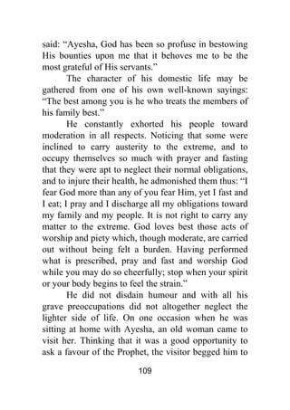 109
said: “Ayesha, God has been so profuse in bestowing
His bounties upon me that it behoves me to be the
most grateful of His servants.”
The character of his domestic life may be
gathered from one of his own well-known sayings:
“The best among you is he who treats the members of
his family best.”
He constantly exhorted his people toward
moderation in all respects. Noticing that some were
inclined to carry austerity to the extreme, and to
occupy themselves so much with prayer and fasting
that they were apt to neglect their normal obligations,
and to injure their health, he admonished them thus: “I
fear God more than any of you fear Him, yet I fast and
I eat; I pray and I discharge all my obligations toward
my family and my people. It is not right to carry any
matter to the extreme. God loves best those acts of
worship and piety which, though moderate, are carried
out without being felt a burden. Having performed
what is prescribed, pray and fast and worship God
while you may do so cheerfully; stop when your spirit
or your body begins to feel the strain.”
He did not disdain humour and with all his
grave preoccupations did not altogether neglect the
lighter side of life. On one occasion when he was
sitting at home with Ayesha, an old woman came to
visit her. Thinking that it was a good opportunity to
ask a favour of the Prophet, the visitor begged him to
 