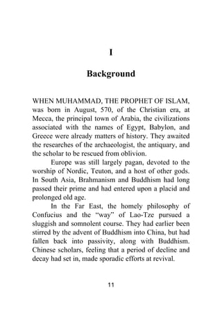 11
I
Background
WHEN MUHAMMAD, THE PROPHET OF ISLAM,
was born in August, 570, of the Christian era, at
Mecca, the principal town of Arabia, the civilizations
associated with the names of Egypt, Babylon, and
Greece were already matters of history. They awaited
the researches of the archaeologist, the antiquary, and
the scholar to be rescued from oblivion.
Europe was still largely pagan, devoted to the
worship of Nordic, Teuton, and a host of other gods.
In South Asia, Brahmanism and Buddhism had long
passed their prime and had entered upon a placid and
prolonged old age.
In the Far East, the homely philosophy of
Confucius and the “way” of Lao-Tze pursued a
sluggish and somnolent course. They had earlier been
stirred by the advent of Buddhism into China, but had
fallen back into passivity, along with Buddhism.
Chinese scholars, feeling that a period of decline and
decay had set in, made sporadic efforts at revival.
 