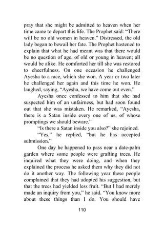 110
pray that she might be admitted to heaven when her
time came to depart this life. The Prophet said: “There
will be no old women in heaven.” Distressed, the old
lady began to bewail her fate. The Prophet hastened to
explain that what he had meant was that there would
be no question of age, of old or young in heaven; all
would be alike. He comforted her till she was restored
to cheerfulness. On one occasion he challenged
Ayesha to a race, which she won. A year or two later
he challenged her again and this time he won. He
laughed, saying, “Ayesha, we have come out even.”
Ayesha once confessed to him that she had
suspected him of an unfairness, but had soon found
out that she was mistaken. He remarked, “Ayesha,
there is a Satan inside every one of us, of whose
promptings we should beware.”
“Is there a Satan inside you also?” she rejoined.
“Yes,” he replied, “but he has accepted
submission.”
One day he happened to pass near a date-palm
garden where some people were grafting trees. He
inquired what they were doing, and when they
explained the process he asked them why they did not
do it another way. The following year these people
complained that they had adopted his suggestion, but
that the trees had yielded less fruit. “But I had merely
made an inquiry from you,” he said. “You know more
about these things than I do. You should have
 