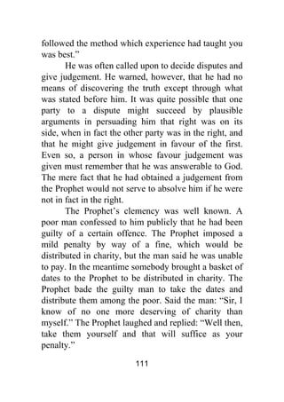 111
followed the method which experience had taught you
was best.”
He was often called upon to decide disputes and
give judgement. He warned, however, that he had no
means of discovering the truth except through what
was stated before him. It was quite possible that one
party to a dispute might succeed by plausible
arguments in persuading him that right was on its
side, when in fact the other party was in the right, and
that he might give judgement in favour of the first.
Even so, a person in whose favour judgement was
given must remember that he was answerable to God.
The mere fact that he had obtained a judgement from
the Prophet would not serve to absolve him if he were
not in fact in the right.
The Prophet’s clemency was well known. A
poor man confessed to him publicly that he had been
guilty of a certain offence. The Prophet imposed a
mild penalty by way of a fine, which would be
distributed in charity, but the man said he was unable
to pay. In the meantime somebody brought a basket of
dates to the Prophet to be distributed in charity. The
Prophet bade the guilty man to take the dates and
distribute them among the poor. Said the man: “Sir, I
know of no one more deserving of charity than
myself.” The Prophet laughed and replied: “Well then,
take them yourself and that will suffice as your
penalty.”
 