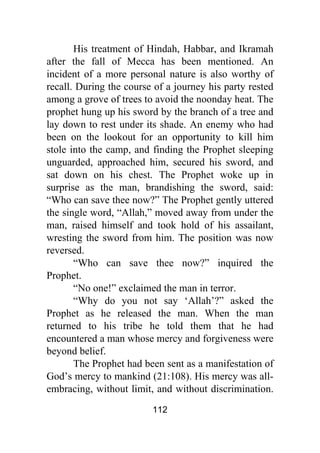 112
His treatment of Hindah, Habbar, and Ikramah
after the fall of Mecca has been mentioned. An
incident of a more personal nature is also worthy of
recall. During the course of a journey his party rested
among a grove of trees to avoid the noonday heat. The
prophet hung up his sword by the branch of a tree and
lay down to rest under its shade. An enemy who had
been on the lookout for an opportunity to kill him
stole into the camp, and finding the Prophet sleeping
unguarded, approached him, secured his sword, and
sat down on his chest. The Prophet woke up in
surprise as the man, brandishing the sword, said:
“Who can save thee now?” The Prophet gently uttered
the single word, “Allah,” moved away from under the
man, raised himself and took hold of his assailant,
wresting the sword from him. The position was now
reversed.
“Who can save thee now?” inquired the
Prophet.
“No one!” exclaimed the man in terror.
“Why do you not say ‘Allah’?” asked the
Prophet as he released the man. When the man
returned to his tribe he told them that he had
encountered a man whose mercy and forgiveness were
beyond belief.
The Prophet had been sent as a manifestation of
God’s mercy to mankind (21:108). His mercy was all-
embracing, without limit, and without discrimination.
 