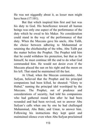 113
He was not niggardly about it, as lesser men might
have been (17:101).
But that which inspired him first and last was
his duty to God. His beneficence toward all human
beings was only one aspect of the performance of the
duty which he owed to his Maker. No consideration
could stand in the way of the performance of that
duty. When the Meccans gave his uncle, Abu Talib,
the choice between adhering to Muhammad or
retaining the chieftainship of the tribe, Abu Talib put
the matter before the Prophet. The Prophet told him
that he could withdraw his protection, but that as for
himself, he must continue till the end to do what God
commanded him. He would not desist even if the
Meccans placed the sun on his right and the moon on
his left. That stand he maintained till the last.
At Uhud, when the Meccan commander, Abu
Sufyan, believed that the Prophet and his principal
companions had been killed, he shouted: “Glory to
Hubul,” naming the principal idol worshiped by the
Meccans. The Prophet, out of prudence and
considerations of security, had told his companions
who had gathered round him after he had been
wounded and had been revived, not to answer Abu
Sufyan’s calls when one by one he had challenged
Muhammad, Abu Bakr, and Umar, to answer him.
Following his instructions they kept quiet and
maintained silence even when Abu Sufyan proclaimed
 