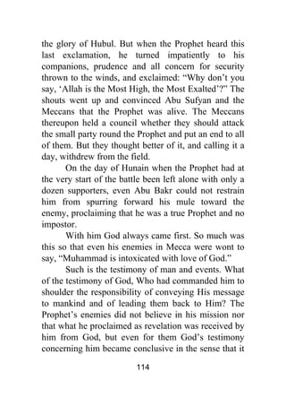 114
the glory of Hubul. But when the Prophet heard this
last exclamation, he turned impatiently to his
companions, prudence and all concern for security
thrown to the winds, and exclaimed: “Why don’t you
say, ‘Allah is the Most High, the Most Exalted’?” The
shouts went up and convinced Abu Sufyan and the
Meccans that the Prophet was alive. The Meccans
thereupon held a council whether they should attack
the small party round the Prophet and put an end to all
of them. But they thought better of it, and calling it a
day, withdrew from the field.
On the day of Hunain when the Prophet had at
the very start of the battle been left alone with only a
dozen supporters, even Abu Bakr could not restrain
him from spurring forward his mule toward the
enemy, proclaiming that he was a true Prophet and no
impostor.
With him God always came first. So much was
this so that even his enemies in Mecca were wont to
say, “Muhammad is intoxicated with love of God.”
Such is the testimony of man and events. What
of the testimony of God, Who had commanded him to
shoulder the responsibility of conveying His message
to mankind and of leading them back to Him? The
Prophet’s enemies did not believe in his mission nor
that what he proclaimed as revelation was received by
him from God, but even for them God’s testimony
concerning him became conclusive in the sense that it
 