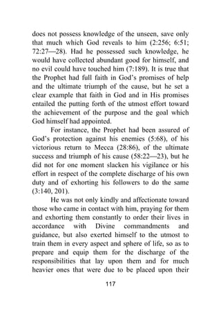 117
does not possess knowledge of the unseen, save only
that much which God reveals to him (2:256; 6:51;
72:27⎯28). Had he possessed such knowledge, he
would have collected abundant good for himself, and
no evil could have touched him (7:189). It is true that
the Prophet had full faith in God’s promises of help
and the ultimate triumph of the cause, but he set a
clear example that faith in God and in His promises
entailed the putting forth of the utmost effort toward
the achievement of the purpose and the goal which
God himself had appointed.
For instance, the Prophet had been assured of
God’s protection against his enemies (5:68), of his
victorious return to Mecca (28:86), of the ultimate
success and triumph of his cause (58:22⎯23), but he
did not for one moment slacken his vigilance or his
effort in respect of the complete discharge of his own
duty and of exhorting his followers to do the same
(3:140, 201).
He was not only kindly and affectionate toward
those who came in contact with him, praying for them
and exhorting them constantly to order their lives in
accordance with Divine commandments and
guidance, but also exerted himself to the utmost to
train them in every aspect and sphere of life, so as to
prepare and equip them for the discharge of the
responsibilities that lay upon them and for much
heavier ones that were due to be placed upon their
 