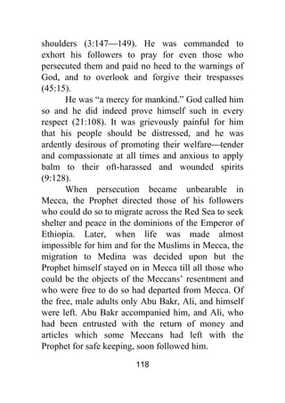 118
shoulders (3:147⎯149). He was commanded to
exhort his followers to pray for even those who
persecuted them and paid no heed to the warnings of
God, and to overlook and forgive their trespasses
(45:15).
He was “a mercy for mankind.” God called him
so and he did indeed prove himself such in every
respect (21:108). It was grievously painful for him
that his people should be distressed, and he was
ardently desirous of promoting their welfare⎯tender
and compassionate at all times and anxious to apply
balm to their oft-harassed and wounded spirits
(9:128).
When persecution became unbearable in
Mecca, the Prophet directed those of his followers
who could do so to migrate across the Red Sea to seek
shelter and peace in the dominions of the Emperor of
Ethiopia. Later, when life was made almost
impossible for him and for the Muslims in Mecca, the
migration to Medina was decided upon but the
Prophet himself stayed on in Mecca till all those who
could be the objects of the Meccans’ resentment and
who were free to do so had departed from Mecca. Of
the free, male adults only Abu Bakr, Ali, and himself
were left. Abu Bakr accompanied him, and Ali, who
had been entrusted with the return of money and
articles which some Meccans had left with the
Prophet for safe keeping, soon followed him.
 