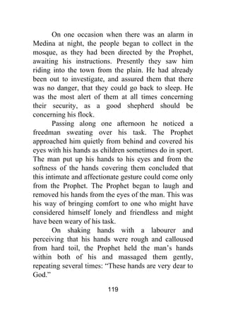 119
On one occasion when there was an alarm in
Medina at night, the people began to collect in the
mosque, as they had been directed by the Prophet,
awaiting his instructions. Presently they saw him
riding into the town from the plain. He had already
been out to investigate, and assured them that there
was no danger, that they could go back to sleep. He
was the most alert of them at all times concerning
their security, as a good shepherd should be
concerning his flock.
Passing along one afternoon he noticed a
freedman sweating over his task. The Prophet
approached him quietly from behind and covered his
eyes with his hands as children sometimes do in sport.
The man put up his hands to his eyes and from the
softness of the hands covering them concluded that
this intimate and affectionate gesture could come only
from the Prophet. The Prophet began to laugh and
removed his hands from the eyes of the man. This was
his way of bringing comfort to one who might have
considered himself lonely and friendless and might
have been weary of his task.
On shaking hands with a labourer and
perceiving that his hands were rough and calloused
from hard toil, the Prophet held the man’s hands
within both of his and massaged them gently,
repeating several times: “These hands are very dear to
God.”
 