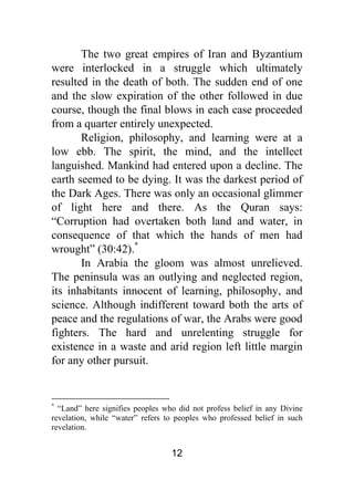 12
The two great empires of Iran and Byzantium
were interlocked in a struggle which ultimately
resulted in the death of both. The sudden end of one
and the slow expiration of the other followed in due
course, though the final blows in each case proceeded
from a quarter entirely unexpected.
Religion, philosophy, and learning were at a
low ebb. The spirit, the mind, and the intellect
languished. Mankind had entered upon a decline. The
earth seemed to be dying. It was the darkest period of
the Dark Ages. There was only an occasional glimmer
of light here and there. As the Quran says:
“Corruption had overtaken both land and water, in
consequence of that which the hands of men had
wrought” (30:42).*
In Arabia the gloom was almost unrelieved.
The peninsula was an outlying and neglected region,
its inhabitants innocent of learning, philosophy, and
science. Although indifferent toward both the arts of
peace and the regulations of war, the Arabs were good
fighters. The hard and unrelenting struggle for
existence in a waste and arid region left little margin
for any other pursuit.
*
“Land” here signifies peoples who did not profess belief in any Divine
revelation, while “water” refers to peoples who professed belief in such
revelation.
 
