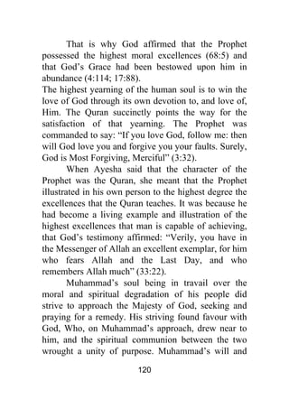 120
That is why God affirmed that the Prophet
possessed the highest moral excellences (68:5) and
that God’s Grace had been bestowed upon him in
abundance (4:114; 17:88).
The highest yearning of the human soul is to win the
love of God through its own devotion to, and love of,
Him. The Quran succinctly points the way for the
satisfaction of that yearning. The Prophet was
commanded to say: “If you love God, follow me: then
will God love you and forgive you your faults. Surely,
God is Most Forgiving, Merciful” (3:32).
When Ayesha said that the character of the
Prophet was the Quran, she meant that the Prophet
illustrated in his own person to the highest degree the
excellences that the Quran teaches. It was because he
had become a living example and illustration of the
highest excellences that man is capable of achieving,
that God’s testimony affirmed: “Verily, you have in
the Messenger of Allah an excellent exemplar, for him
who fears Allah and the Last Day, and who
remembers Allah much” (33:22).
Muhammad’s soul being in travail over the
moral and spiritual degradation of his people did
strive to approach the Majesty of God, seeking and
praying for a remedy. His striving found favour with
God, Who, on Muhammad’s approach, drew near to
him, and the spiritual communion between the two
wrought a unity of purpose. Muhammad’s will and
 