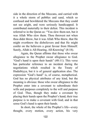 122
side in the direction of the Meccans, and carried with
it a whole storm of pebbles and sand, which so
confused and bewildered the Meccans that they could
not see aright, and were seriously handicapped. It
contributed materially to their defeat. This incident is
referred to in the Quran as: “You slew them not, but it
was Allah Who slew them. Thou threwest not when
thou didst throw, but it was Allah Who threw, that He
might overthrow the disbelievers and that He might
confer on the believers a great favour from Himself.
Surely, Allah is All-Hearing, All-Knowing” (8:18).
Again, the Quran affirms that those who swear
allegiance to the Prophet swear allegiance to God.
“God’s hand is upon their hands” (48:11). This verse
has particular reference to an incident during the
negotiations which resulted in the Treaty of
Hudaibiyya, but it is of general application also. The
expression “God’s hand” is, of course, metaphorical.
God has no physical attributes of any kind, but the
meaning is obvious: those who swear allegiance to the
Prophet enter into a covenant to subordinate their
wills and purposes completely to the will and purpose
of God. Thus, though they make a covenant by
placing their hands upon the Prophet’s hand, their true
purpose is to make a covenant with God; and in that
sense God’s hand is upon their hands.
In short, the whole of the Prophet’s life⎯every
thought, every motion, every action, his very
 