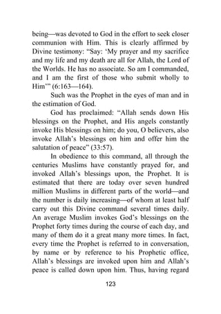 123
being⎯was devoted to God in the effort to seek closer
communion with Him. This is clearly affirmed by
Divine testimony: “Say: ‘My prayer and my sacrifice
and my life and my death are all for Allah, the Lord of
the Worlds. He has no associate. So am I commanded,
and I am the first of those who submit wholly to
Him’” (6:163⎯164).
Such was the Prophet in the eyes of man and in
the estimation of God.
God has proclaimed: “Allah sends down His
blessings on the Prophet, and His angels constantly
invoke His blessings on him; do you, O believers, also
invoke Allah’s blessings on him and offer him the
salutation of peace” (33:57).
In obedience to this command, all through the
centuries Muslims have constantly prayed for, and
invoked Allah’s blessings upon, the Prophet. It is
estimated that there are today over seven hundred
million Muslims in different parts of the world⎯and
the number is daily increasing⎯of whom at least half
carry out this Divine command several times daily.
An average Muslim invokes God’s blessings on the
Prophet forty times during the course of each day, and
many of them do it a great many more times. In fact,
every time the Prophet is referred to in conversation,
by name or by reference to his Prophetic office,
Allah’s blessings are invoked upon him and Allah’s
peace is called down upon him. Thus, having regard
 