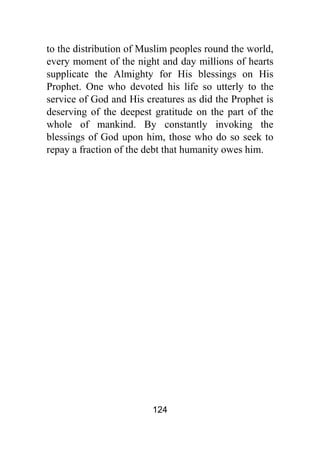 124
to the distribution of Muslim peoples round the world,
every moment of the night and day millions of hearts
supplicate the Almighty for His blessings on His
Prophet. One who devoted his life so utterly to the
service of God and His creatures as did the Prophet is
deserving of the deepest gratitude on the part of the
whole of mankind. By constantly invoking the
blessings of God upon him, those who do so seek to
repay a fraction of the debt that humanity owes him.
 
