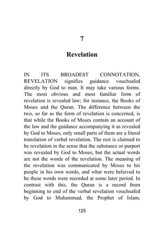 125
7
Revelation
IN ITS BROADEST CONNOTATION,
REVELATION signifies guidance vouchsafed
directly by God to man. It may take various forms.
The most obvious and most familiar form of
revelation is revealed law; for instance, the Books of
Moses and the Quran. The difference between the
two, so far as the form of revelation is concerned, is
that while the Books of Moses contain an account of
the law and the guidance accompanying it as revealed
by God to Moses, only small parts of them are a literal
translation of verbal revelation. The rest is claimed to
be revelation in the sense that the substance or purport
was revealed by God to Moses, but the actual words
are not the words of the revelation. The meaning of
the revelation was communicated by Moses to his
people in his own words, and what were believed to
be these words were recorded at some later period. In
contrast with this, the Quran is a record from
beginning to end of the verbal revelation vouchsafed
by God to Muhammad, the Prophet of Islam,
 