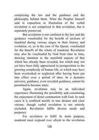 126
comprising the law and the guidance and the
philosophy behind them. What the Prophet himself
said in exposition or illustration of the verbal
revelation is not comprised in that revelation, but is
separately preserved.
But revelation is not confined to the law and the
guidance vouchsafed for the benefit of sections of
mankind during various stages in their history and
evolution, or, as in the case of the Quran, vouchsafed
for the benefit of the whole of mankind. Revelation
may also be vouchsafed by God from time to time,
drawing attention to the manifold aspects of that
which has already been revealed, but which may not
yet have been fully appreciated in juxtaposition to the
growing complexity of human life, or which may have
been overlooked or neglected after having been put
into effect over a period of time. In a dynamic
universe, guidance, even revealed guidance, cannot be
permitted to become static.
Again, revelation may be an individual
experience illustrating the possibility and constituting
the enjoyment of direct communion with God. In such
cases it is confined mostly to true dreams and clear
visions, though verbal revelation is not entirely
excluded. Revelation fulfils diverse needs and
purposes.
For revelation to fulfil its main purpose,
mankind must respond ever afresh to the revelation
 
