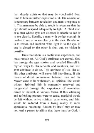 127
that already exists or that may be vouchsafed from
time to time in further exposition of it. The co-relation
is necessary between revelation and man’s response to
it. That man may be able to see, it is necessary that the
eye should respond adequately to light. A blind man
or a man whose eyes are diseased is unable to see or
to see clearly. Equally, a man with perfect eyesight is
unable to see or to see clearly in the dark. Revelation
is to reason and intellect what light is to the eye. If
one is closed or the other is shut out, no vision is
possible.
Thus revelation is a continuous experience, and
must remain so. All God’s attributes are eternal. God
has through the ages spoken and revealed Himself in
myriad ways to His servants and creatures, and will
ever continue to do so. This attribute of His, like all
His other attributes, will never fall into disuse. If this
means of direct communion between man and his
Maker were to be withdrawn, all spiritual life would
wither. Spiritual life is constantly renewed and
invigorated through the experience of revelation,
direct or indirect, in various forms. If this vitalizing
and refreshing process were to cease, mankind would
be left without active spiritual experience, and faith
would be reduced from a living reality to mere
speculative reasoning. Reason by itself may or may
not lead a person to affirm that there must be God; it
 