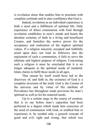128
is revelation alone that enables him to proclaim with
complete certitude and in utter confidence that God is.
Indeed, revelation as an individual experience is
both a need and a fulfilment of spiritual life. Only
experience of direct communion with God through
revelation establishes in men’s minds and hearts the
absolute certainty of faith in a living and beneficent
Creator, and furnishes the motive power for the
acceptance and realisation of the highest spiritual
values. If a religion sincerely accepted and faithfully
acted upon does not lead its followers into the
enjoyment of such a communion, it fails to serve the
ultimate and highest purpose of religion. Concerning
such a religion it must be concluded that it is no
longer adequate to the spiritual needs of mankind.
Islam claims to fulfil these needs in all ages.
That reason by itself could have led to the
discovery of, and faith in, the existence of God is a
complete inversion of the truth. God is the Creator of
the universe and by virtue of His attribute of
Providence has throughout made provision for man’s
spiritual as well as for his material needs.
Up to a certain stage in the course of creation,
that is to say before man’s capacities had been
perfected to a degree which made him conscious of
the need of communion with God, or enabled him to
experience it, he needed only a general concept of
good and evil, right and wrong, that which was
 