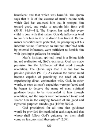 129
beneficent and that which was harmful. The Quran
says that it is of the essence of man’s nature with
which God has endowed him that it prompts him
toward good, and seeks to restrain him from evil
(30:31; 91:8⎯11). The Prophet has said that every
child is born with that nature. Outside influences tend
to confirm him in it or to divert him from it. Before
man’s capacities were perfected, the promptings of his
inherent nature, if attended to and not interfered with
by external influences, were sufficient to furnish him
with the simple guidance he needed.
Man’s insistent spiritual need is a living faith
in, and realisation of, God’s existence. God has made
provision for the fulfilment of that need through
revelation. The Quran says that it is for God to
provide guidance (92:13). As soon as the human mind
became capable of perceiving the need of, and
experiencing direct communion with, God, in other
words, as soon as man’s capacities were perfected and
he began to deserve the name of man, spiritual
guidance began to be vouchsafed to him through
revelation, and the angels were commanded to aid and
succor him in the carrying forward of his good and
righteous purposes and designs (15:30; 38:73).
God proclaimed for all time that guidance
would be provided for mankind at each stage, and that
whoso shall follow God’s guidance “on them shall
come no fear, nor shall they grieve” (2:39).
 