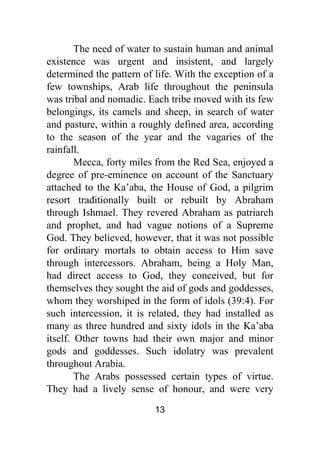 13
The need of water to sustain human and animal
existence was urgent and insistent, and largely
determined the pattern of life. With the exception of a
few townships, Arab life throughout the peninsula
was tribal and nomadic. Each tribe moved with its few
belongings, its camels and sheep, in search of water
and pasture, within a roughly defined area, according
to the season of the year and the vagaries of the
rainfall.
Mecca, forty miles from the Red Sea, enjoyed a
degree of pre-eminence on account of the Sanctuary
attached to the Ka’aba, the House of God, a pilgrim
resort traditionally built or rebuilt by Abraham
through Ishmael. They revered Abraham as patriarch
and prophet, and had vague notions of a Supreme
God. They believed, however, that it was not possible
for ordinary mortals to obtain access to Him save
through intercessors. Abraham, being a Holy Man,
had direct access to God, they conceived, but for
themselves they sought the aid of gods and goddesses,
whom they worshiped in the form of idols (39:4). For
such intercession, it is related, they had installed as
many as three hundred and sixty idols in the Ka’aba
itself. Other towns had their own major and minor
gods and goddesses. Such idolatry was prevalent
throughout Arabia.
The Arabs possessed certain types of virtue.
They had a lively sense of honour, and were very
 