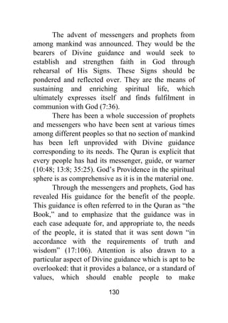 130
The advent of messengers and prophets from
among mankind was announced. They would be the
bearers of Divine guidance and would seek to
establish and strengthen faith in God through
rehearsal of His Signs. These Signs should be
pondered and reflected over. They are the means of
sustaining and enriching spiritual life, which
ultimately expresses itself and finds fulfilment in
communion with God (7:36).
There has been a whole succession of prophets
and messengers who have been sent at various times
among different peoples so that no section of mankind
has been left unprovided with Divine guidance
corresponding to its needs. The Quran is explicit that
every people has had its messenger, guide, or warner
(10:48; 13:8; 35:25). God’s Providence in the spiritual
sphere is as comprehensive as it is in the material one.
Through the messengers and prophets, God has
revealed His guidance for the benefit of the people.
This guidance is often referred to in the Quran as “the
Book,” and to emphasize that the guidance was in
each case adequate for, and appropriate to, the needs
of the people, it is stated that it was sent down “in
accordance with the requirements of truth and
wisdom” (17:106). Attention is also drawn to a
particular aspect of Divine guidance which is apt to be
overlooked: that it provides a balance, or a standard of
values, which should enable people to make
 