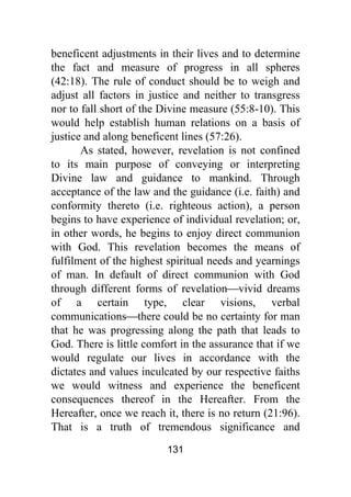 131
beneficent adjustments in their lives and to determine
the fact and measure of progress in all spheres
(42:18). The rule of conduct should be to weigh and
adjust all factors in justice and neither to transgress
nor to fall short of the Divine measure (55:8-10). This
would help establish human relations on a basis of
justice and along beneficent lines (57:26).
As stated, however, revelation is not confined
to its main purpose of conveying or interpreting
Divine law and guidance to mankind. Through
acceptance of the law and the guidance (i.e. faith) and
conformity thereto (i.e. righteous action), a person
begins to have experience of individual revelation; or,
in other words, he begins to enjoy direct communion
with God. This revelation becomes the means of
fulfilment of the highest spiritual needs and yearnings
of man. In default of direct communion with God
through different forms of revelation⎯vivid dreams
of a certain type, clear visions, verbal
communications⎯there could be no certainty for man
that he was progressing along the path that leads to
God. There is little comfort in the assurance that if we
would regulate our lives in accordance with the
dictates and values inculcated by our respective faiths
we would witness and experience the beneficent
consequences thereof in the Hereafter. From the
Hereafter, once we reach it, there is no return (21:96).
That is a truth of tremendous significance and
 