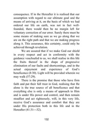 132
consequence. If in the Hereafter it is realised that our
assumption with regard to our ultimate goal and the
means of arriving at it, on the basis of which we had
ordered our life on earth, was not in fact well-
founded, there would then be no margin left for
voluntary correction of our error. Surely there must be
some means of making sure as we go along that we
are on the right path and that we are making progress
along it. This assurance, this certainty, could only be
achieved through revelation.
We are assured that if we make God our shield
in every respect and act in conformity with the
guidance vouchsafed to us, we shall realise in this life
the fruits thereof in the shape of progressive
elimination of our faults and shortcomings, and in the
actual enjoyment and experience of God’s
beneficence (8:30). Light will be provided wherein we
may walk (57:29).
There is the promise that those who have firm
faith and put their full trust in God, realising that He
alone is the true source of all beneficence and that
everything else is only a means of approach to Him
and is under His power and control, and then remain
steadfast and act righteously, will, in this very life,
receive God’s assurance and comfort that they are
under His protection both in this life and in the
Hereafter (41:31⎯32).
 