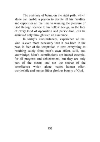 133
The certainty of being on the right path, which
alone can enable a person to devote all his faculties
and capacities all the time to winning the pleasure of
God through service to his fellow beings, in the face
of every kind of opposition and persecution, can be
achieved only through such an assurance.
In today’s circumstances, experience of that
kind is even more necessary than it has been in the
past, in face of the temptation to treat everything as
resulting solely from man’s own effort, skill, and
knowledge. Man’s contributions are indeed essential
for all progress and achievement, but they are only
part of the means and not the source of the
beneficence which alone makes human effort
worthwhile and human life a glorious bounty of God.
 