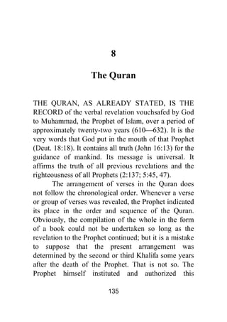 135
8
The Quran
THE QURAN, AS ALREADY STATED, IS THE
RECORD of the verbal revelation vouchsafed by God
to Muhammad, the Prophet of Islam, over a period of
approximately twenty-two years (610⎯632). It is the
very words that God put in the mouth of that Prophet
(Deut. 18:18). It contains all truth (John 16:13) for the
guidance of mankind. Its message is universal. It
affirms the truth of all previous revelations and the
righteousness of all Prophets (2:137; 5:45, 47).
The arrangement of verses in the Quran does
not follow the chronological order. Whenever a verse
or group of verses was revealed, the Prophet indicated
its place in the order and sequence of the Quran.
Obviously, the compilation of the whole in the form
of a book could not be undertaken so long as the
revelation to the Prophet continued; but it is a mistake
to suppose that the present arrangement was
determined by the second or third Khalifa some years
after the death of the Prophet. That is not so. The
Prophet himself instituted and authorized this
 