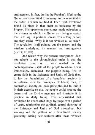 136
arrangement. In fact, during the Prophet’s lifetime the
Quran was committed to memory and was recited in
the order in which we find it. Each fresh revelation
found its place in that order as indicated by the
Prophet. His opponents sometimes made objection to
the manner in which the Quran was being revealed,
that is to say, in portions spread over a long period,
and they asked: “Why is it not revealed all at once?”
The revelation itself pointed out the reason and the
wisdom underlying its manner and arrangement
(25:33; 17:107).
One reason why the present arrangement does
not adhere to the chronological order is that the
revelation came as it was needed in the
contemporaneous state of the people to whom it was
immediately addressed⎯the purpose being, first, to
create faith in the Existence and Unity of God; then,
to lay the foundations of a beneficent society in
accordance with the principles of Islam; then, to
reconstruct society on those principles and to train it
in their exercise so that the people could become the
bearers of the Divine message and illustrate it in
practice in daily living. This necessitated that
revelation be vouchsafed stage by stage over a period
of years, reinforcing the cardinal, central doctrine of
the Existence and Unity of God throughout, but
working out the pattern of a beneficent society
gradually, adding new features after those revealed
 