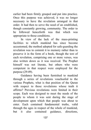 137
earlier had been firmly grasped and put into practice.
Once this purpose was achieved, it was no longer
necessary to have the revelation arranged in that
order. It had then to serve the need of an established,
though constantly growing, community. The order to
be followed henceforth was that which was
appropriate to those conditions.
In view of the lack of the mass-printing
facilities to which mankind has since become
accustomed, the method adopted for safe-guarding the
revelation was to commit it to memory rather than to
preserve it in the form of a book, though the text of
each revelation, comprising one or more verses, was
also written down as it was received. The Prophet
himself was not literate, but others who were
competent in that respect were employed for the
purpose (29:49).
Guidance having been furnished to mankind
through a series of revelations vouchsafed to the
various Prophets, what is that position of the Quran
with respect to those revelations whose truth it
affirms? Previous revelations were limited in their
scope. Each was designed to meet the needs of the
people to whom it was sent during the stage of
development upon which that people was about to
enter. Each contained fundamental truths, valid
through the ages in respect of the whole of mankind,
but it also contained guidance, directions,
 