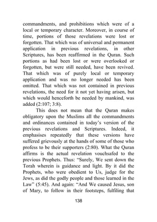 138
commandments, and prohibitions which were of a
local or temporary character. Moreover, in course of
time, portions of those revelations were lost or
forgotten. That which was of universal and permanent
application in previous revelations, in other
Scriptures, has been reaffirmed in the Quran. Such
portions as had been lost or were overlooked or
forgotten, but were still needed, have been revived.
That which was of purely local or temporary
application and was no longer needed has been
omitted. That which was not contained in previous
revelations, the need for it not yet having arisen, but
which would henceforth be needed by mankind, was
added (2:107; 3:8).
This does not mean that the Quran makes
obligatory upon the Muslims all the commandments
and ordinances contained in today’s version of the
previous revelations and Scriptures. Indeed, it
emphasises repeatedly that these versions have
suffered grievously at the hands of some of those who
profess to be their supporters (2:80). What the Quran
affirms is the actual revelation vouchsafed to the
previous Prophets. Thus: “Surely, We sent down the
Torah wherein is guidance and light. By it did the
Prophets, who were obedient to Us, judge for the
Jews, as did the godly people and those learned in the
Law” (5:45). And again: “And We caused Jesus, son
of Mary, to follow in their footsteps, fulfiling that
 