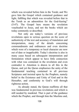 139
which was revealed before him in the Torah; and We
gave him the Gospel which contained guidance and
light, fulfiling that which was revealed before that in
the Torah as an admonition for the God-fearing”
(5:47). The Gospel here means the revelation
vouchsafed to Jesus, and not the books which are
today commonly so described.
Not only are today’s versions of previous
revelations open to serious question on the score of
authenticity of the text and accuracy of translation and
interpretation, many of the details concerning
commandments and ordinances and even doctrine
which were of a temporary or local character are now
out of date or inapplicable. Today’s doctrine is also in
many cases based on subsequent interpretation and
formulation which appear to have little connection
with what was contained in the revelation and even
contradict it. Attention is drawn to all this in the
Quran, and yet the Quran emphasises the unity of the
fundamental teaching contained in all previous
Scriptures and insisted upon by the Prophets, namely
belief in the Existence and Unity of God and in the
Hereafter, and conformity to God’s will through
righteous action.
As already stated, the Quran reaffirms all that
was fundamental in previous revelations and which is
still needed by mankind. That is part of the guidance
which the Prophet, and through him the Muslims and,
 