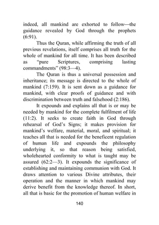 140
indeed, all mankind are exhorted to follow⎯the
guidance revealed by God through the prophets
(6:91).
Thus the Quran, while affirming the truth of all
previous revelations, itself comprises all truth for the
whole of mankind for all time. It has been described
as “pure Scriptures, comprising lasting
commandments” (98:3—4).
The Quran is thus a universal possession and
inheritance; its message is directed to the whole of
mankind (7:159). It is sent down as a guidance for
mankind, with clear proofs of guidance and with
discrimination between truth and falsehood (2:186).
It expounds and explains all that is or may be
needed by mankind for the complete fulfilment of life
(11:2). It seeks to create faith in God through
rehearsal of God’s Signs; it makes provision for
mankind’s welfare, material, moral, and spiritual; it
teaches all that is needed for the beneficent regulation
of human life and expounds the philosophy
underlying it, so that reason being satisfied,
wholehearted conformity to what is taught may be
assured (62:2—3). It expounds the significance of
establishing and maintaining communion with God. It
draws attention to various Divine attributes, their
operation and the manner in which mankind may
derive benefit from the knowledge thereof. In short,
all that is basic for the promotion of human welfare in
 