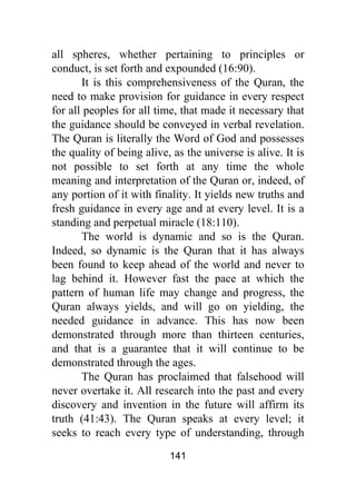 141
all spheres, whether pertaining to principles or
conduct, is set forth and expounded (16:90).
It is this comprehensiveness of the Quran, the
need to make provision for guidance in every respect
for all peoples for all time, that made it necessary that
the guidance should be conveyed in verbal revelation.
The Quran is literally the Word of God and possesses
the quality of being alive, as the universe is alive. It is
not possible to set forth at any time the whole
meaning and interpretation of the Quran or, indeed, of
any portion of it with finality. It yields new truths and
fresh guidance in every age and at every level. It is a
standing and perpetual miracle (18:110).
The world is dynamic and so is the Quran.
Indeed, so dynamic is the Quran that it has always
been found to keep ahead of the world and never to
lag behind it. However fast the pace at which the
pattern of human life may change and progress, the
Quran always yields, and will go on yielding, the
needed guidance in advance. This has now been
demonstrated through more than thirteen centuries,
and that is a guarantee that it will continue to be
demonstrated through the ages.
The Quran has proclaimed that falsehood will
never overtake it. All research into the past and every
discovery and invention in the future will affirm its
truth (41:43). The Quran speaks at every level; it
seeks to reach every type of understanding, through
 
