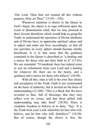 143
‘Our Lord, Thou hast not created all this without
purpose; Holy art Thou’” (3:191—192).
Whenever attention is drawn in the Quran to
God’s Signs, the object is to urge reflection upon the
event or phenomenon cited, that we may proceed to
draw lessons therefrom which would help us grasp the
Truth; to understand the operation of Divine attributes
and of Divine laws; to appreciate spiritual values and
to adjust and order our lives accordingly, so that all
our activities in every sphere should become wholly
beneficent. It is in that sense that the guidance
contained in the Quran is described as “a healing and
a mercy for those who put their faith in it” (17:83).
We are reminded: “O mankind, there has indeed come
to you an exhortation from your Lord and a healing
for whatever ills there are in the hearts, and a
guidance and a mercy for those who believe” (10:58).
With all this, man is left to his own free choice
and acceptance of the Truth. Faith is not commanded
on the basis of authority, but is invited on the basis of
understanding (12:109). “This is a Book that We have
revealed to thee, full of blessings, that they may
reflect over its verses, and that those gifted with
understanding may take heed” (38:30). There is
complete freedom to believe or to deny. “Say: ‘It is
the Truth from your Lord; wherefore let him who will,
believe, and let him who will, disbelieve’” (18:30).
But of course, though the choice is free, the
 