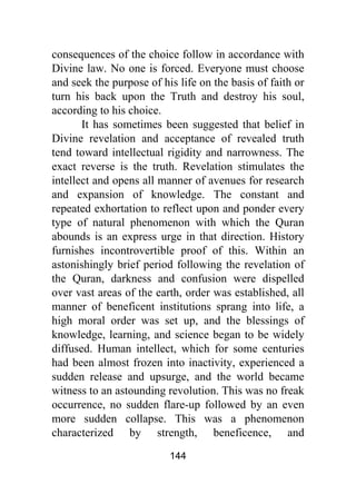 144
consequences of the choice follow in accordance with
Divine law. No one is forced. Everyone must choose
and seek the purpose of his life on the basis of faith or
turn his back upon the Truth and destroy his soul,
according to his choice.
It has sometimes been suggested that belief in
Divine revelation and acceptance of revealed truth
tend toward intellectual rigidity and narrowness. The
exact reverse is the truth. Revelation stimulates the
intellect and opens all manner of avenues for research
and expansion of knowledge. The constant and
repeated exhortation to reflect upon and ponder every
type of natural phenomenon with which the Quran
abounds is an express urge in that direction. History
furnishes incontrovertible proof of this. Within an
astonishingly brief period following the revelation of
the Quran, darkness and confusion were dispelled
over vast areas of the earth, order was established, all
manner of beneficent institutions sprang into life, a
high moral order was set up, and the blessings of
knowledge, learning, and science began to be widely
diffused. Human intellect, which for some centuries
had been almost frozen into inactivity, experienced a
sudden release and upsurge, and the world became
witness to an astounding revolution. This was no freak
occurrence, no sudden flare-up followed by an even
more sudden collapse. This was a phenomenon
characterized by strength, beneficence, and
 