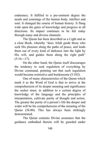 145
endurance. It fulfiled to a pre-eminent degree the
needs and yearnings of the human body, intellect and
soul. It changed the course of human history. It flung
wide open the gates of knowledge and progress in all
directions. Its impact continues to be felt today
through many and diverse channels.
The Quran has been described as a Light and as
a clear Book, whereby “does Allah guide those who
seek His pleasure along the paths of peace, and leads
them out of every kind of darkness into the light by
His will, and guides them along the right path”
(5:16⎯17).
On the other hand, the Quran itself discourages
the tendency to seek regulation of everything by
Divine command, pointing out that such regulation
would become restrictive and burdensome (5:102).
One of many characteristics of the Quran which
mark it as the Word of God is that to arrive at the
comprehension of its deeper meaning and significance
the seeker must, in addition to a certain degree of
knowledge of the language and the principles of
interpretation, cultivate purity of thought and action.
The greater the purity of a person’s life the deeper and
wider will be his comprehension of the meaning of the
Quran (56:80). This has always been strikingly
demonstrated.
The Quran contains Divine assurance that the
guidance embodied therein will be guarded under
 
