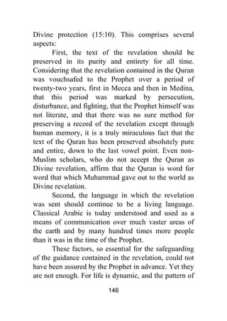 146
Divine protection (15:10). This comprises several
aspects:
First, the text of the revelation should be
preserved in its purity and entirety for all time.
Considering that the revelation contained in the Quran
was vouchsafed to the Prophet over a period of
twenty-two years, first in Mecca and then in Medina,
that this period was marked by persecution,
disturbance, and fighting, that the Prophet himself was
not literate, and that there was no sure method for
preserving a record of the revelation except through
human memory, it is a truly miraculous fact that the
text of the Quran has been preserved absolutely pure
and entire, down to the last vowel point. Even non-
Muslim scholars, who do not accept the Quran as
Divine revelation, affirm that the Quran is word for
word that which Muhammad gave out to the world as
Divine revelation.
Second, the language in which the revelation
was sent should continue to be a living language.
Classical Arabic is today understood and used as a
means of communication over much vaster areas of
the earth and by many hundred times more people
than it was in the time of the Prophet.
These factors, so essential for the safeguarding
of the guidance contained in the revelation, could not
have been assured by the Prophet in advance. Yet they
are not enough. For life is dynamic, and the pattern of
 