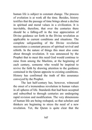 147
human life is subject to constant change. The process
of evolution is at work all the time. Besides, history
testifies that the passage of time brings about a decline
in spiritual and moral values in a civilization. It is
inevitable, therefore, that over the centuries there
should be a falling-off in the true appreciation of
Divine guidance set forth in the Divine revelation as
applicable to current conditions and situations. The
complete safeguarding of the Divine revelation
necessitates a constant process of spiritual revival and
rebirth. In the nature of things this must also come
about through revelation. It was announced by the
Prophet that to meet this need God would continue to
raise from among the Muslims, at the beginning of
each century, someone who would be inspired to
revive the faith by drawing attention to the guidance
contained in the Quran apposite to existing conditions.
History has confirmed the truth of this assurance
conveyed by the Prophet.
The last half-century has, however, witnessed
the onset of a tremendous revolution in human values
in all spheres of life. Standards that had been accepted
and subscribed to through centuries are undergoing
rapid revision and modification. The very dimensions
of human life are being reshaped, so that scholars and
thinkers are beginning to stress the need of a new
revelation. Yet, the Quran is quite clear that the
 