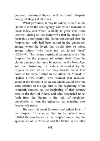 148
guidance contained therein will be found adequate
during all stages at all times.
What provision, it may be asked, is there in the
Quran to meet the contingency with which mankind is
faced today, and which is likely to grow ever more
insistent during all the tomorrows that lie ahead? To
meet this contingency the Quran announced that the
Prophet not only had been raised in the generation
among whom he lived, but would also be raised
among others “who have not yet joined them”
(62:3⎯4). This means a spiritual second advent of the
Prophet for the purpose of setting forth from the
Quran guidance that may be needed in the New Age,
and for illustrating the values demanded by the
exigencies with which man may then be faced. This
promise has been fulfiled in the advent of Ahmad, of
Qadian (1835⎯1908), who warned that mankind
stood at the threshold of an era which would bear the
same relation to his age, that is, the beginning of the
twentieth century, as the beginning of that century
bore to the days of Adam, and who proceeded to set
forth from the Quran, in the light of revelation
vouchsafed to him, the guidance that mankind now
desperately needs.
He was a devoted follower and ardent lover of
the Prophet. He claimed that in his advent were
fulfiled the prophecies of the Prophet concerning the
appearance of the Messiah and the Mahdi in the latter
 