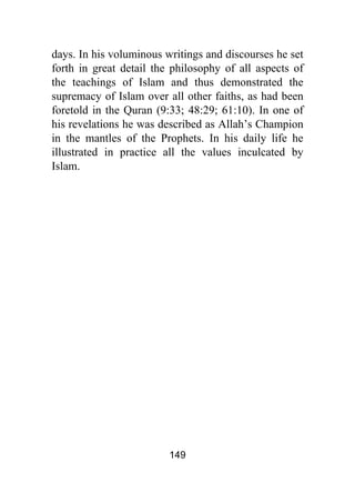 149
days. In his voluminous writings and discourses he set
forth in great detail the philosophy of all aspects of
the teachings of Islam and thus demonstrated the
supremacy of Islam over all other faiths, as had been
foretold in the Quran (9:33; 48:29; 61:10). In one of
his revelations he was described as Allah’s Champion
in the mantles of the Prophets. In his daily life he
illustrated in practice all the values inculcated by
Islam.
 