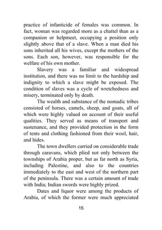 15
practice of infanticide of females was common. In
fact, woman was regarded more as a chattel than as a
companion or helpmeet, occupying a position only
slightly above that of a slave. When a man died his
sons inherited all his wives, except the mothers of the
sons. Each son, however, was responsible for the
welfare of his own mother.
Slavery was a familiar and widespread
institution, and there was no limit to the hardship and
indignity to which a slave might be exposed. The
condition of slaves was a cycle of wretchedness and
misery, terminated only by death.
The wealth and substance of the nomadic tribes
consisted of horses, camels, sheep, and goats, all of
which were highly valued on account of their useful
qualities. They served as means of transport and
sustenance, and they provided protection in the form
of tents and clothing fashioned from their wool, hair,
and hides.
The town dwellers carried on considerable trade
through caravans, which plied not only between the
townships of Arabia proper, but as far north as Syria,
including Palestine, and also to the countries
immediately to the east and west of the northern part
of the peninsula. There was a certain amount of trade
with India; Indian swords were highly prized.
Dates and liquor were among the products of
Arabia, of which the former were much appreciated
 