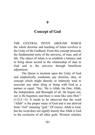 151
9
Concept of God
THE CENTRAL PIVOT AROUND WHICH
the whole doctrine and teaching of Islam revolves is
the Unity of the Godhead. From this concept proceeds
the fundamental unity of the universe, of man, and of
life. The object of Islam is to establish a balance and
to bring about accord in the relationship of man to
God and to the universe through beneficent
adjustment.
The Quran is insistent upon the Unity of God
and emphatically condemns any doctrine, idea, or
concept which might directly or indirectly tend to
associate any other thing or being with God as a
partner or equal. “Say: ‘He is Allah, the One; Allah,
the Independent, and Besought of all. He begets not,
nor is He begotten; and there is none like unto Him’”
(112:2⎯5). It needs to be observed that the word
“Allah” is the proper name of God and is not derived
from “ilah” meaning “god.” Of course, Allah is God,
but the word does not signify merely that Allah is God
to the exclusion of all other gods. Western scholars
 
