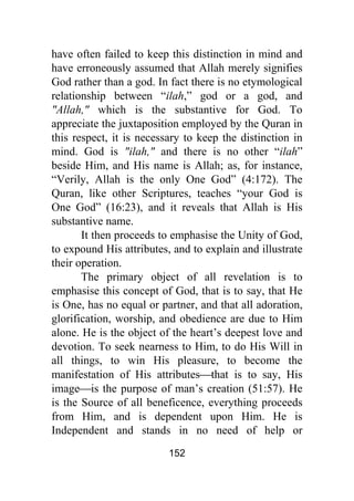 152
have often failed to keep this distinction in mind and
have erroneously assumed that Allah merely signifies
God rather than a god. In fact there is no etymological
relationship between “ilah,” god or a god, and
"Allah," which is the substantive for God. To
appreciate the juxtaposition employed by the Quran in
this respect, it is necessary to keep the distinction in
mind. God is "ilah," and there is no other “ilah”
beside Him, and His name is Allah; as, for instance,
“Verily, Allah is the only One God” (4:172). The
Quran, like other Scriptures, teaches “your God is
One God” (16:23), and it reveals that Allah is His
substantive name.
It then proceeds to emphasise the Unity of God,
to expound His attributes, and to explain and illustrate
their operation.
The primary object of all revelation is to
emphasise this concept of God, that is to say, that He
is One, has no equal or partner, and that all adoration,
glorification, worship, and obedience are due to Him
alone. He is the object of the heart’s deepest love and
devotion. To seek nearness to Him, to do His Will in
all things, to win His pleasure, to become the
manifestation of His attributes⎯that is to say, His
image⎯is the purpose of man’s creation (51:57). He
is the Source of all beneficence, everything proceeds
from Him, and is dependent upon Him. He is
Independent and stands in no need of help or
 