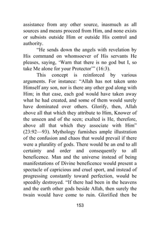 153
assistance from any other source, inasmuch as all
sources and means proceed from Him, and none exists
or subsists outside Him or outside His control and
authority.
“He sends down the angels with revelation by
His command on whomsoever of His servants He
pleases, saying, ‘Warn that there is no god but I, so
take Me alone for your Protector’” (16:3).
This concept is reinforced by various
arguments. For instance: “Allah has not taken unto
Himself any son, nor is there any other god along with
Him; in that case, each god would have taken away
what he had created, and some of them would surely
have dominated over others. Glorify, then, Allah
above all that which they attribute to Him, Knower of
the unseen and of the seen; exalted is He, therefore,
above all that which they associate with Him”
(23:92—93). Mythology furnishes ample illustration
of the confusion and chaos that would prevail if there
were a plurality of gods. There would be an end to all
certainty and order and consequently to all
beneficence. Man and the universe instead of being
manifestations of Divine beneficence would present a
spectacle of capricious and cruel sport, and instead of
progressing constantly toward perfection, would be
speedily destroyed. “If there had been in the heavens
and the earth other gods beside Allah, then surely the
twain would have come to ruin. Glorified then be
 